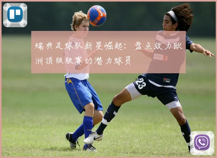 瑞典足球队新星崛起：盘点效力欧洲顶级联赛的潜力球员