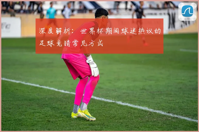 深度解析：世界杯期间球迷热议的足球竞猜常见方式