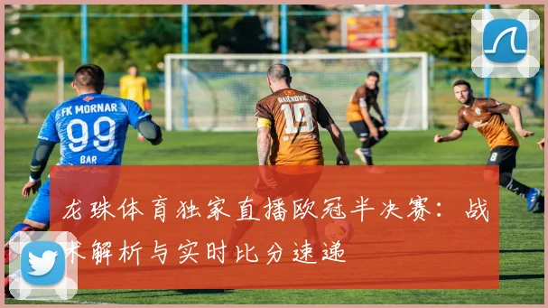 龙珠体育独家直播欧冠半决赛：战术解析与实时比分速递